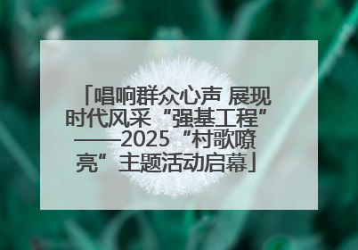 唱响群众心声 展现时代风采“强基工程”——2025“村歌嘹亮”主题活动启幕
